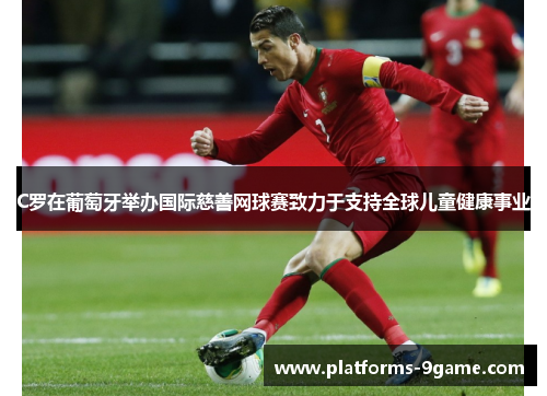 C罗在葡萄牙举办国际慈善网球赛致力于支持全球儿童健康事业 C罗在葡萄牙举办国际慈善网球赛致力于支持全球儿童健康事业