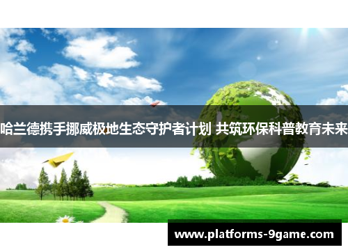 哈兰德携手挪威极地生态守护者计划 共筑环保科普教育未来 哈兰德携手挪威极地生态守护者计划 共筑环保科普教育未来
