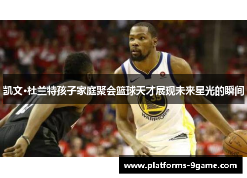 凯文·杜兰特孩子家庭聚会篮球天才展现未来星光的瞬间 凯文·杜兰特孩子家庭聚会篮球天才展现未来星光的瞬间