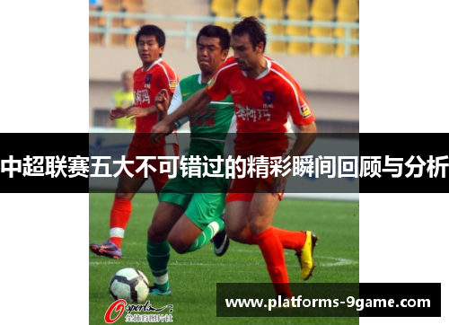 中超联赛五大不可错过的精彩瞬间回顾与分析 中超联赛五大不可错过的精彩瞬间回顾与分析