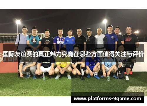国际友谊赛的真正魅力究竟在哪些方面值得关注与评价 国际友谊赛的真正魅力究竟在哪些方面值得关注与评价