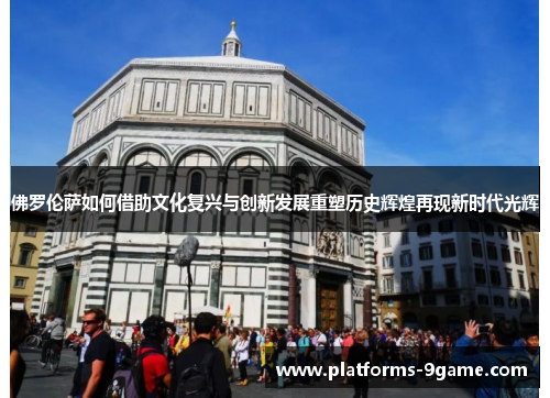 佛罗伦萨如何借助文化复兴与创新发展重塑历史辉煌再现新时代光辉 佛罗伦萨如何借助文化复兴与创新发展重塑历史辉煌再现新时代光辉