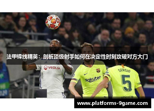 法甲锋线精英:剖析顶级射手如何在决定性时刻攻破对方大门 法甲锋线精英:剖析顶级射手如何在决定性时刻攻破对方大门