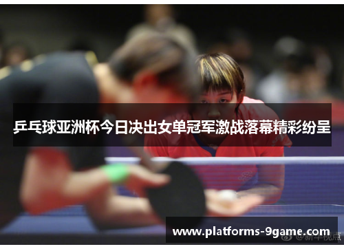 乒乓球亚洲杯今日决出女单冠军激战落幕精彩纷呈 乒乓球亚洲杯今日决出女单冠军激战落幕精彩纷呈