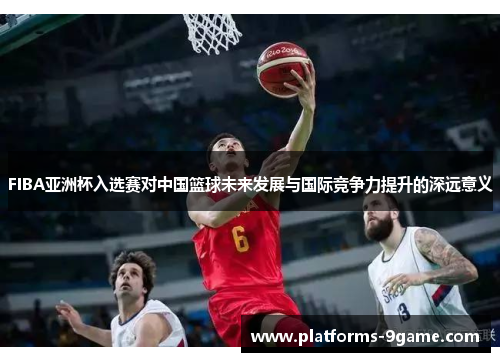 FIBA亚洲杯入选赛对中国篮球未来发展与国际竞争力提升的深远意义 FIBA亚洲杯入选赛对中国篮球未来发展与国际竞争力提升的深远意义