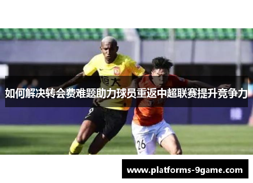 如何解决转会费难题助力球员重返中超联赛提升竞争力 如何解决转会费难题助力球员重返中超联赛提升竞争力