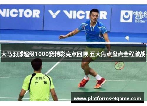 大马羽球超级1000赛精彩亮点回顾 五大焦点盘点全程激战 大马羽球超级1000赛精彩亮点回顾 五大焦点盘点全程激战