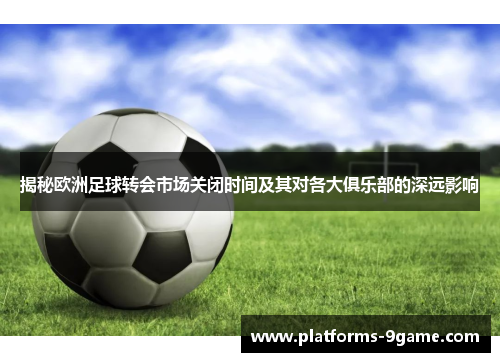 揭秘欧洲足球转会市场关闭时间及其对各大俱乐部的深远影响 揭秘欧洲足球转会市场关闭时间及其对各大俱乐部的深远影响