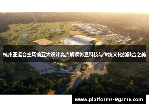 杭州亚运会主场馆五大设计亮点解读彰显科技与传统文化的融合之美 杭州亚运会主场馆五大设计亮点解读彰显科技与传统文化的融合之美