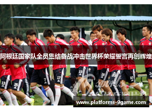 阿根廷国家队全员集结备战冲击世界杯荣耀誓言再创辉煌 阿根廷国家队全员集结备战冲击世界杯荣耀誓言再创辉煌