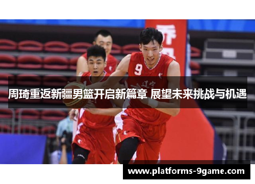 周琦重返新疆男篮开启新篇章 展望未来挑战与机遇