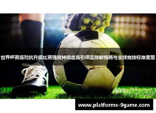 世界杯赛场对抗升级比赛强度持续走高引领足球新格局与全球竞技标准重塑