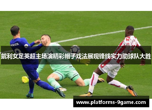 戴利女足英超主场演精彩帽子戏法展现锋线实力助球队大胜