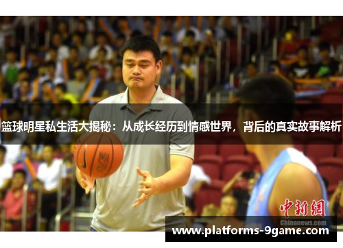 篮球明星私生活大揭秘:从成长经历到情感世界,背后的真实故事解析 篮球明星私生活大揭秘:从成长经历到情感世界,背后的真实故事解析