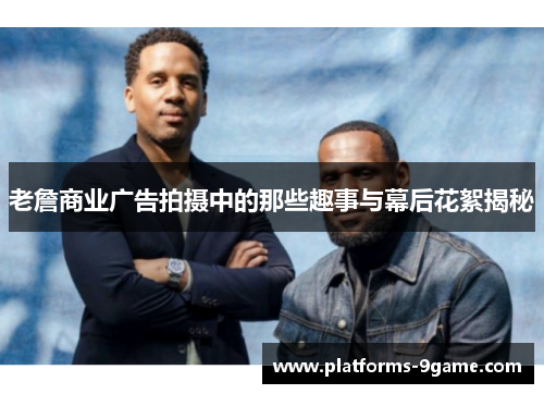 老詹商业广告拍摄中的那些趣事与幕后花絮揭秘 老詹商业广告拍摄中的那些趣事与幕后花絮揭秘